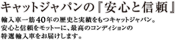 キャットジャパンの『安心と信頼』　輸入車一筋40年の歴史と実績をもつキャットジャパン。安心と信頼をモットーに、最高のコンディションの特選中古車をお届けします。